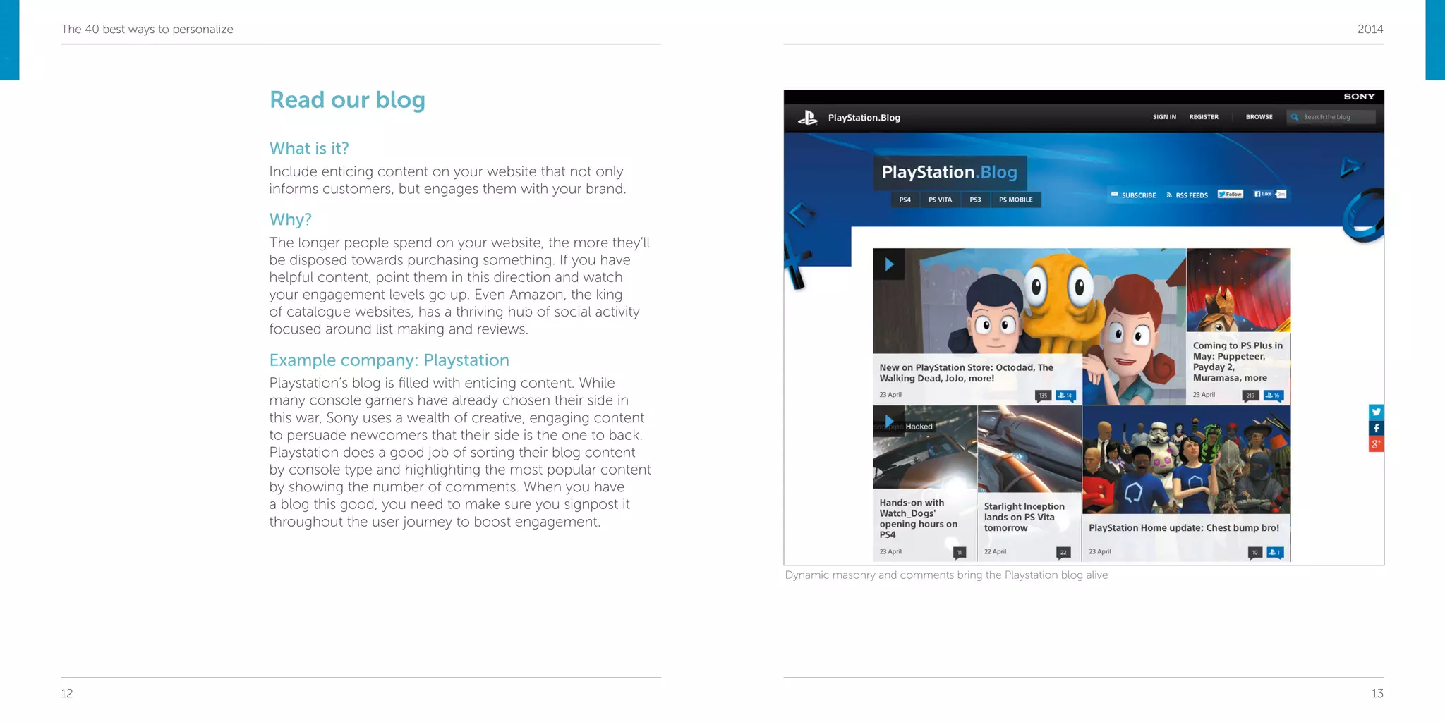 12 13
The 40 best ways to personalize 2014
Read our blog
What is it?
Include enticing content on your website that not only
informs customers, but engages them with your brand.
Why?
The longer people spend on your website, the more they’ll
be disposed towards purchasing something. If you have
helpful content, point them in this direction and watch
your engagement levels go up. Even Amazon, the king
of catalogue websites, has a thriving hub of social activity
focused around list making and reviews.
Example company: Playstation
Playstation’s blog is filled with enticing content. While
many console gamers have already chosen their side in
this war, Sony uses a wealth of creative, engaging content
to persuade newcomers that their side is the one to back.
Playstation does a good job of sorting their blog content
by console type and highlighting the most popular content
by showing the number of comments. When you have
a blog this good, you need to make sure you signpost it
throughout the user journey to boost engagement.
Dynamic masonry and comments bring the Playstation blog alive
 