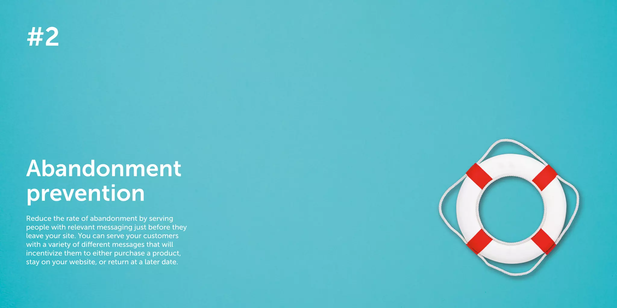 14 15
The 40 best ways to personalize 2014
#2
Abandonment
prevention
Reduce the rate of abandonment by serving
people with relevant messaging just before they
leave your site. You can serve your customers
with a variety of different messages that will
incentivize them to either purchase a product,
stay on your website, or return at a later date.
 