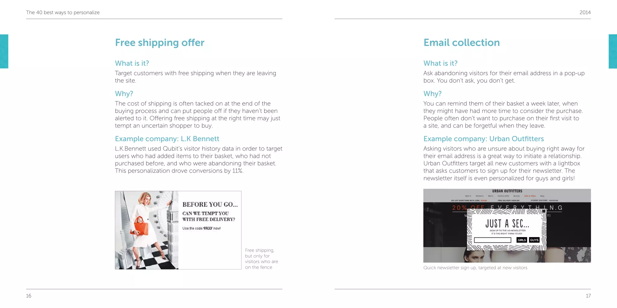 16 17
The 40 best ways to personalize 2014
Free shipping offer
What is it?
Target customers with free shipping when they are leaving
the site.
Why?
The cost of shipping is often tacked on at the end of the
buying process and can put people off if they haven’t been
alerted to it. Offering free shipping at the right time may just
tempt an uncertain shopper to buy.
Example company: L.K Bennett
L.K.Bennett used Qubit’s visitor history data in order to target
users who had added items to their basket, who had not
purchased before, and who were abandoning their basket.
This personalization drove conversions by 11%.
Email collection
What is it?
Ask abandoning visitors for their email address in a pop-up
box. You don’t ask, you don’t get.
Why?
You can remind them of their basket a week later, when
they might have had more time to consider the purchase.
People often don’t want to purchase on their first visit to
a site, and can be forgetful when they leave.
Example company: Urban Outfitters
Asking visitors who are unsure about buying right away for
their email address is a great way to initiate a relationship.
Urban Outfitters target all new customers with a lightbox
that asks customers to sign up for their newsletter. The
newsletter itself is even personalized for guys and girls!
Free shipping,
but only for
visitors who are
on the fence Quick newsletter sign up, targeted at new visitors
 