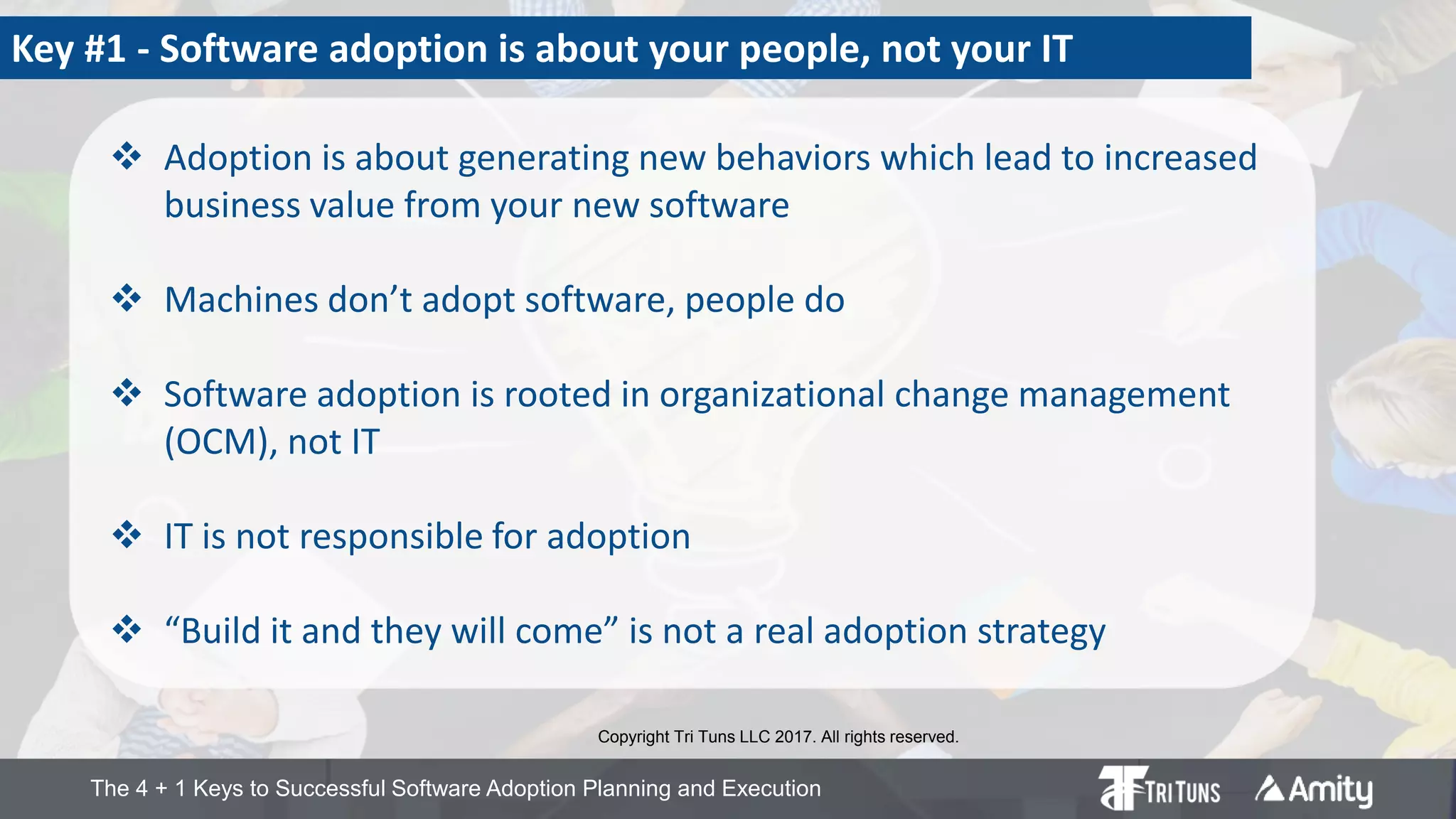 The 4 + 1 Keys to Successful Software Adoption Planning and Execution
Copyright Tri Tuns LLC 2017. All rights reserved.
Key #1 - Software adoption is about your people, not your IT
 Adoption is about generating new behaviors which lead to increased
business value from your new software
 Machines don’t adopt software, people do
 Software adoption is rooted in organizational change management
(OCM), not IT
 IT is not responsible for adoption
 “Build it and they will come” is not a real adoption strategy
 