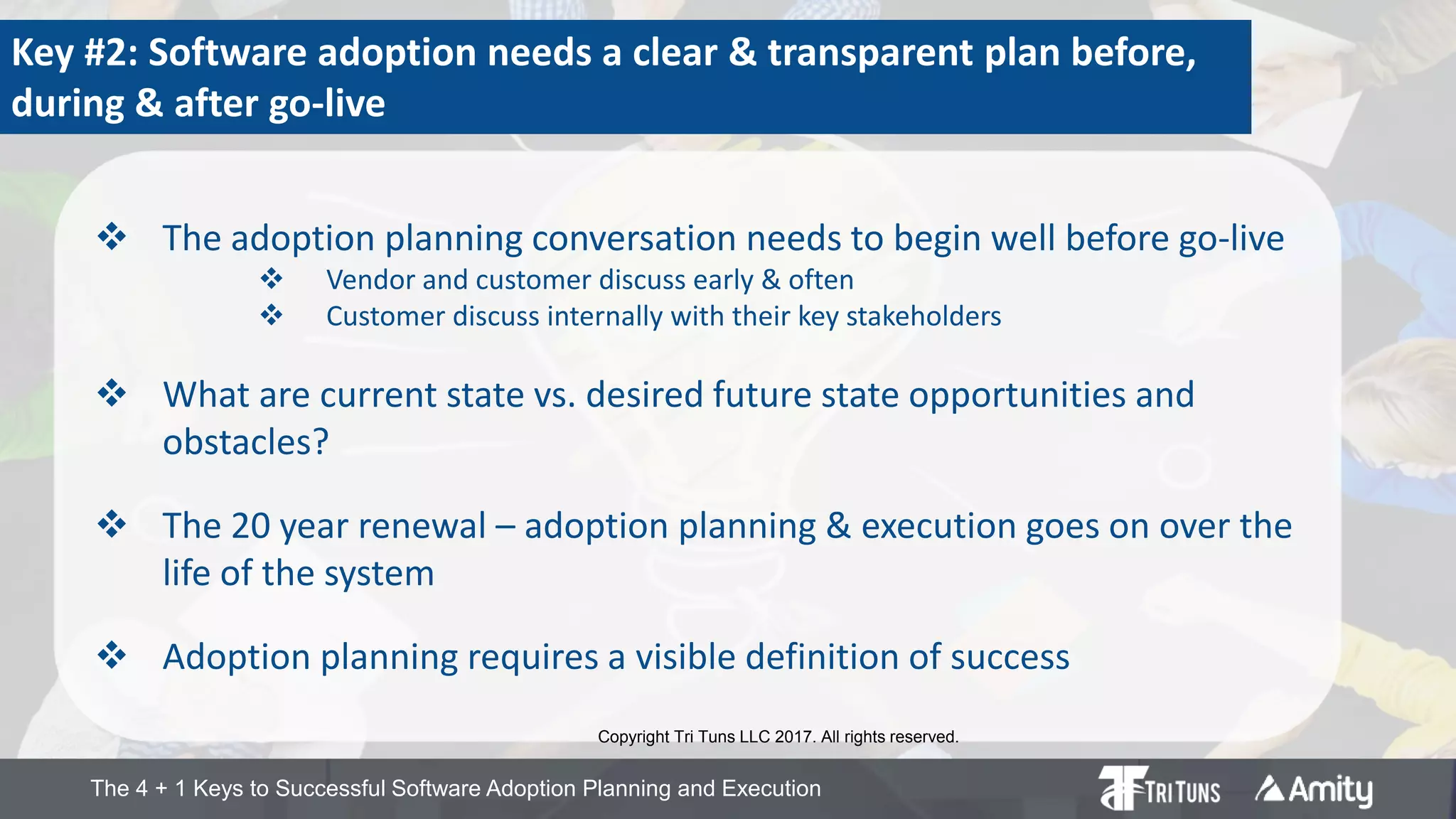 The 4 + 1 Keys to Successful Software Adoption Planning and Execution
Key #2: Software adoption needs a clear & transparent plan before,
during & after go-live
 The adoption planning conversation needs to begin well before go-live
 Vendor and customer discuss early & often
 Customer discuss internally with their key stakeholders
 What are current state vs. desired future state opportunities and
obstacles?
 The 20 year renewal – adoption planning & execution goes on over the
life of the system
 Adoption planning requires a visible definition of success
Copyright Tri Tuns LLC 2017. All rights reserved.
 