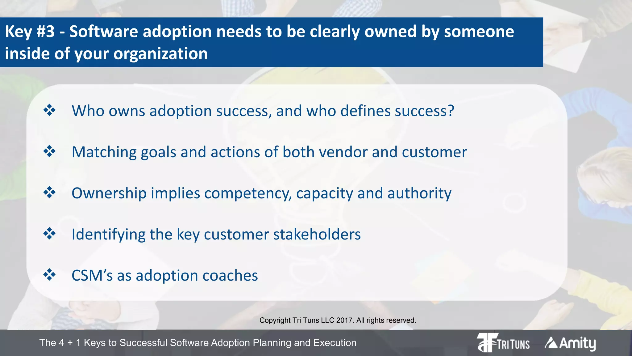 The 4 + 1 Keys to Successful Software Adoption Planning and Execution
Key #3 - Software adoption needs to be clearly owned by someone
inside of your organization
 Who owns adoption success, and who defines success?
 Matching goals and actions of both vendor and customer
 Ownership implies competency, capacity and authority
 Identifying the key customer stakeholders
 CSM’s as adoption coaches
Copyright Tri Tuns LLC 2017. All rights reserved.
 