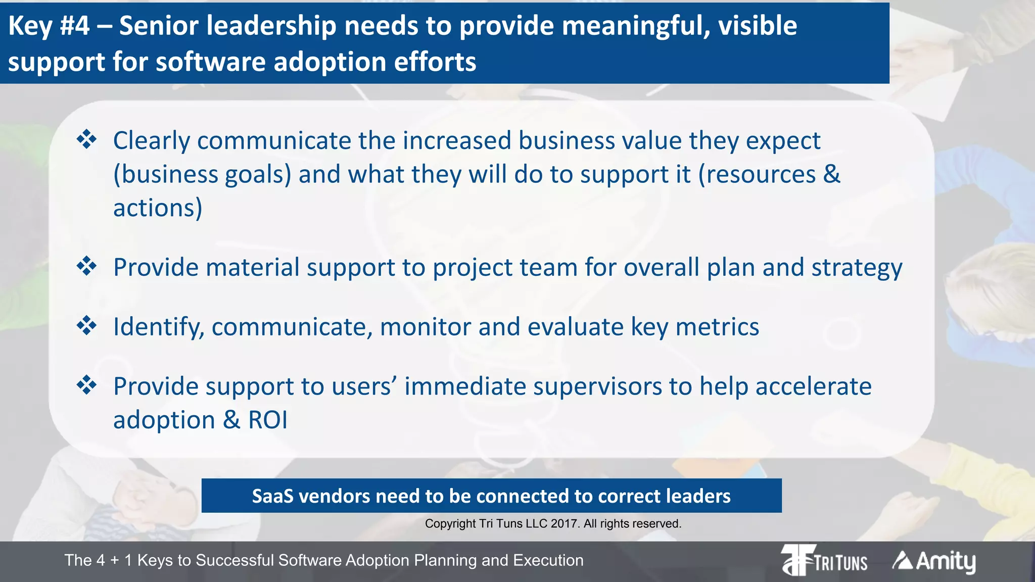 The 4 + 1 Keys to Successful Software Adoption Planning and Execution
Key #4 – Senior leadership needs to provide meaningful, visible
support for software adoption efforts
 Clearly communicate the increased business value they expect
(business goals) and what they will do to support it (resources &
actions)
 Provide material support to project team for overall plan and strategy
 Identify, communicate, monitor and evaluate key metrics
 Provide support to users’ immediate supervisors to help accelerate
adoption & ROI
SaaS vendors need to be connected to correct leaders
Copyright Tri Tuns LLC 2017. All rights reserved.
 
