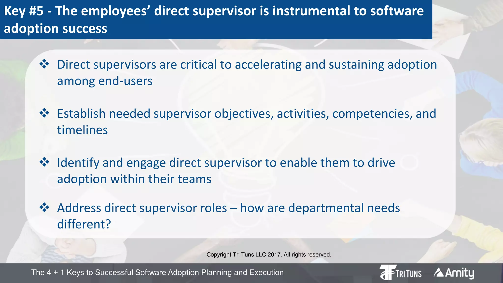 The 4 + 1 Keys to Successful Software Adoption Planning and Execution
Key #5 - The employees’ direct supervisor is instrumental to software
adoption success
 Direct supervisors are critical to accelerating and sustaining adoption
among end-users
 Establish needed supervisor objectives, activities, competencies, and
timelines
 Identify and engage direct supervisor to enable them to drive
adoption within their teams
 Address direct supervisor roles – how are departmental needs
different?
Copyright Tri Tuns LLC 2017. All rights reserved.
 