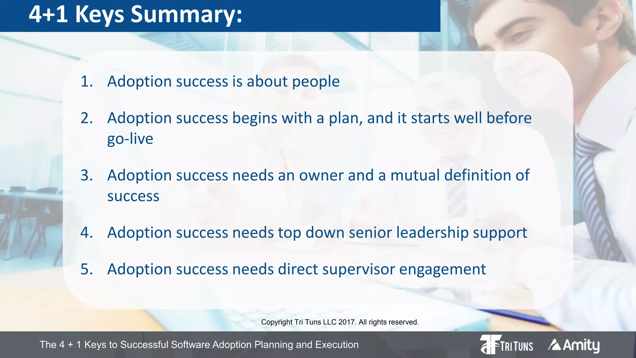 The 4 + 1 Keys to Successful Software Adoption Planning and Execution
4+1 Keys Summary:
1. Adoption success is about people
2. Adoption success begins with a plan, and it starts well before
go-live
3. Adoption success needs an owner and a mutual definition of
success
4. Adoption success needs top down senior leadership support
5. Adoption success needs direct supervisor engagement
Copyright Tri Tuns LLC 2017. All rights reserved.
 