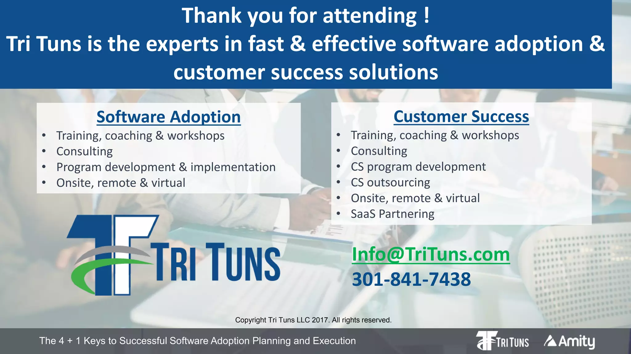 The 4 + 1 Keys to Successful Software Adoption Planning and Execution
Thank you for attending !
Tri Tuns is the experts in fast & effective software adoption &
customer success solutions
Copyright Tri Tuns LLC 2017. All rights reserved.
Software Adoption
• Training, coaching & workshops
• Consulting
• Program development & implementation
• Onsite, remote & virtual
Info@TriTuns.com
301-841-7438
Customer Success
• Training, coaching & workshops
• Consulting
• CS program development
• CS outsourcing
• Onsite, remote & virtual
• SaaS Partnering
 