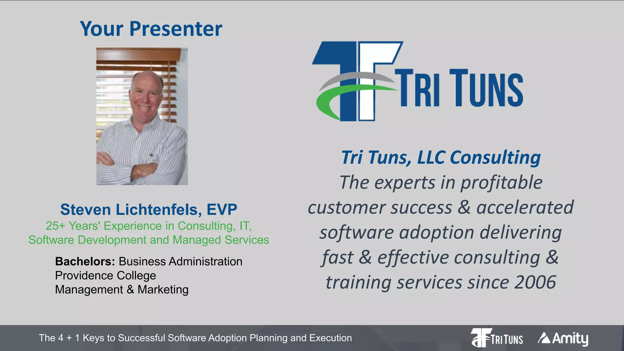 The 4 + 1 Keys to Successful Software Adoption Planning and Execution
Steven Lichtenfels, EVP
25+ Years' Experience in Consulting, IT,
Software Development and Managed Services
Bachelors: Business Administration
Providence College
Management & Marketing
Tri Tuns, LLC Consulting
The experts in profitable
customer success & accelerated
software adoption delivering
fast & effective consulting &
training services since 2006
Your Presenter
 