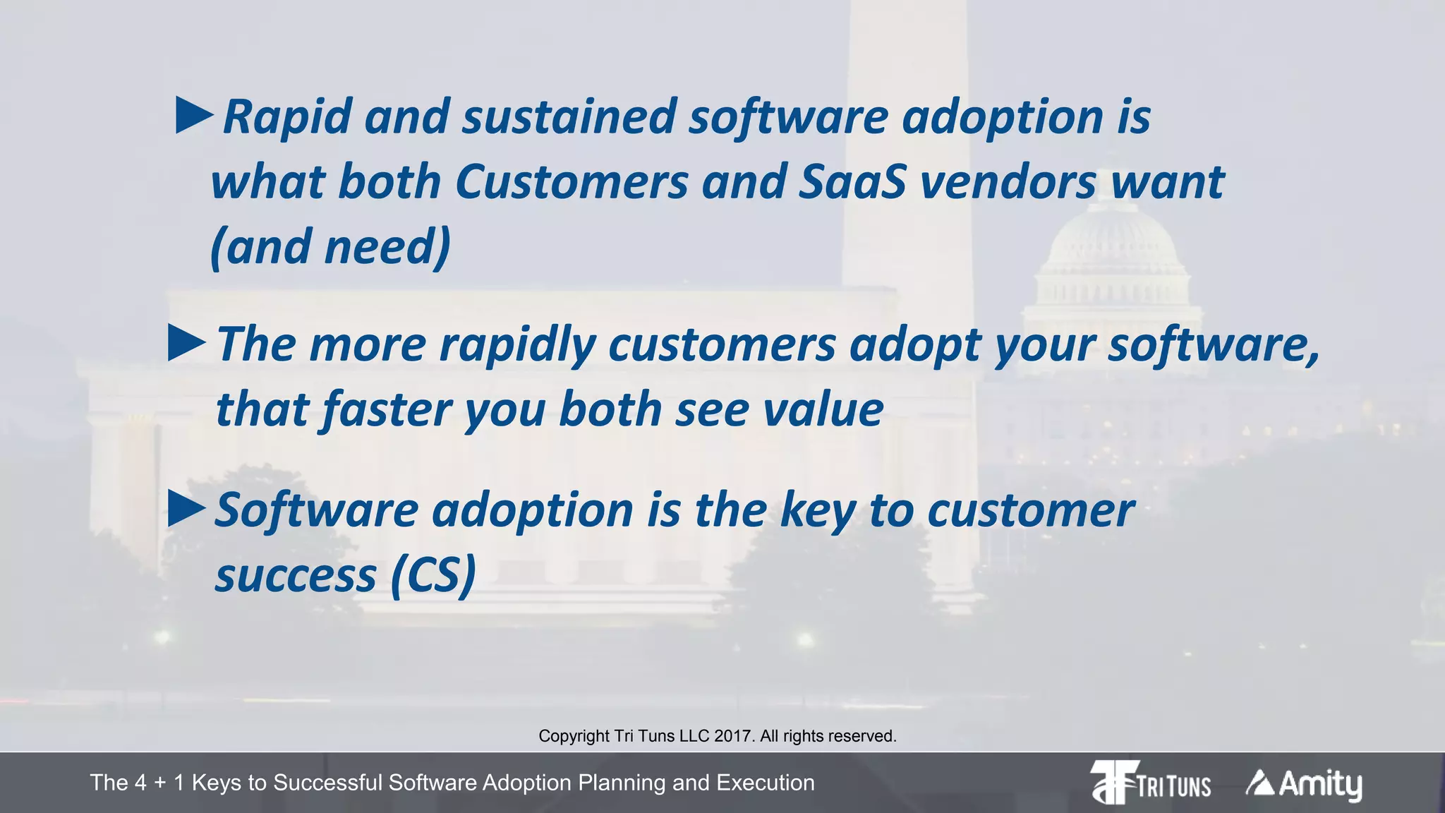 The 4 + 1 Keys to Successful Software Adoption Planning and Execution
►Rapid and sustained software adoption is
what both Customers and SaaS vendors want
(and need)
Copyright Tri Tuns LLC 2017. All rights reserved.
►The more rapidly customers adopt your software,
that faster you both see value
►Software adoption is the key to customer
success (CS)
 