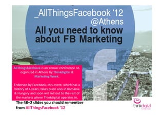 AllThingsFacebook is an annual conference co-
     organized in Athens by Thinkdigital &
              Marketing Week.

Endorsed by Facebook, this event, which has a
history of 4 years, takes place also in Romania
& Hungary and soon will roll out to the rest of
 the markets where Thinkdigital operates in.
 The 48+2 slides you should remember
 from AllThingsFacebook ‘12
 