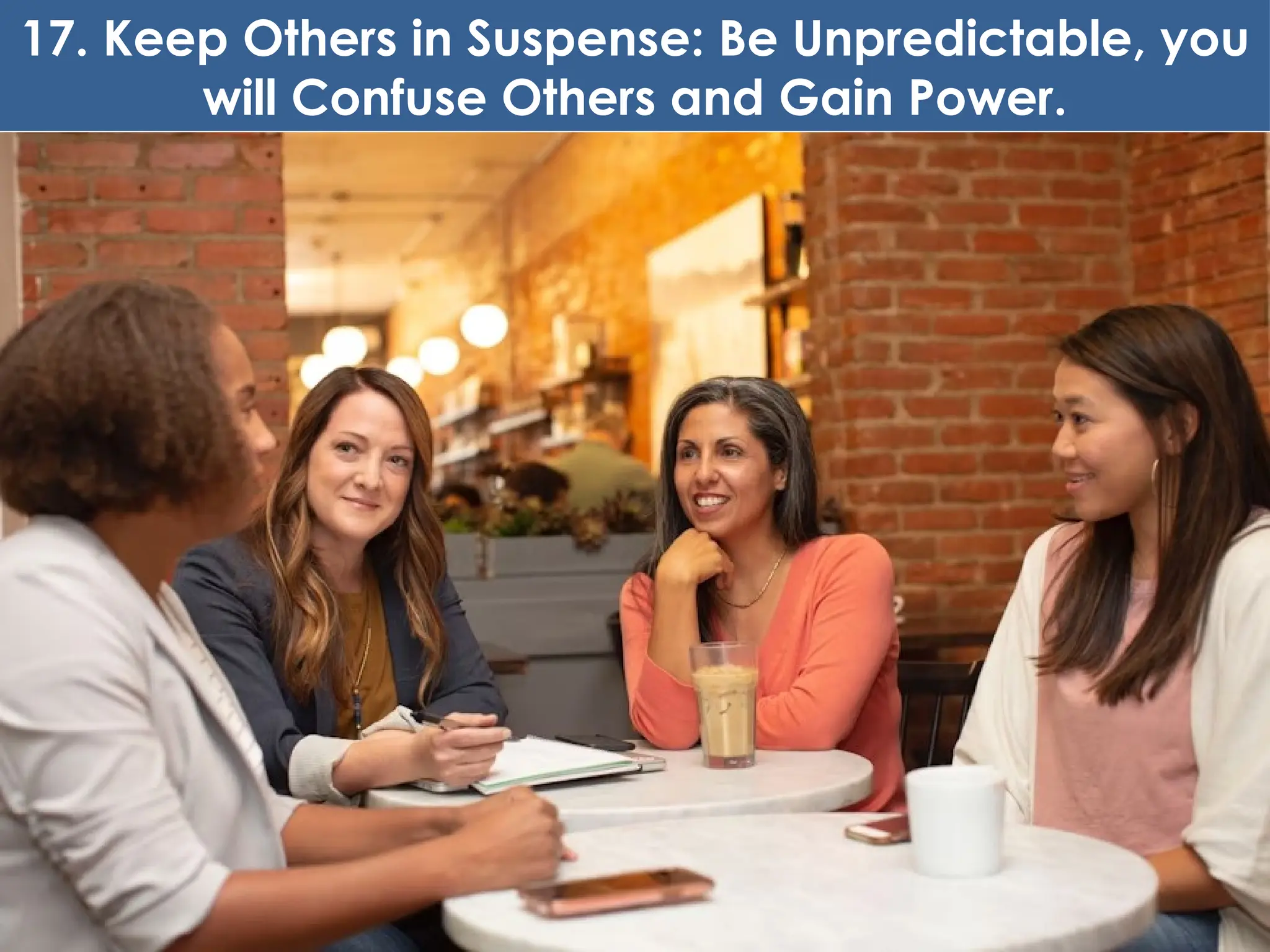 17. Keep Others in Suspense: Be Unpredictable, you
will Confuse Others and Gain Power.
 