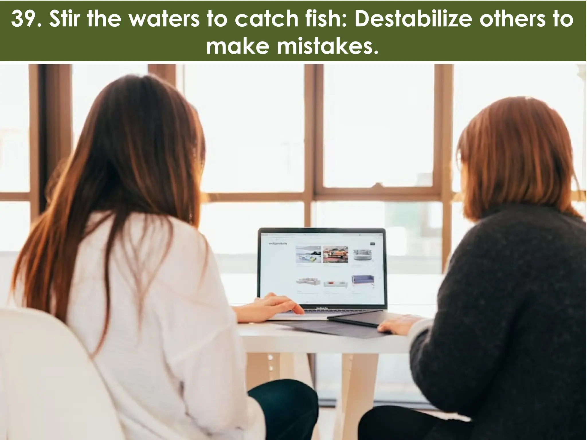 39. Stir the waters to catch fish: Destabilize others to
make mistakes.
 