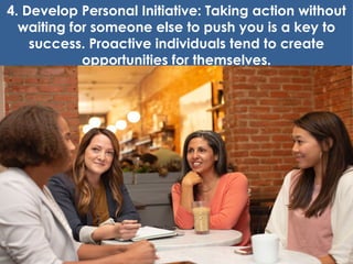 4. Develop Personal Initiative: Taking action without
waiting for someone else to push you is a key to
success. Proactive individuals tend to create
opportunities for themselves.
 