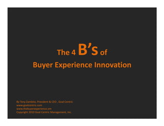 The 4            B’s of
             Buyer Experience Innovation



By Tony Zambito, President & CEO , Goal Centric
www.goalcentric.com
www.thebuyerexperience.om
Copyright 2010 Goal Centric Management, Inc.
 