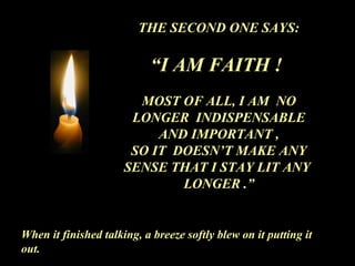 THE SECOND ONE SAYS:
“I AM FAITH !
MOST OF ALL, I AM NO
LONGER INDISPENSABLE
AND IMPORTANT ,
SO IT DOESN’T MAKE ANY
SENSE THAT I STAY LIT ANY
LONGER .”
When it finished talking, a breeze softly blew on it putting it
out.
 