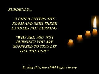 SUDDENLY...
A CHILD ENTERS THE
ROOM AND SEES THREE
CANDLES NOT BURNING.
“WHY ARE YOU NOT
BURNING? YOU ARE
SUPPOSED TO STAY LIT
TILL THE END.”
Saying this, the child begins to cry.
 