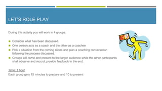 LET’S ROLE PLAY
During this activity you will work in 4 groups.
◼ Consider what has been discussed.
◼ One person acts as a coach and the other as a coachee
◼ Pick a situation from the coming slides and plan a coaching conversation
following the process discussed.
◼ Groups will come and present to the larger audience while the other participants
shall observe and record, provide feedback in the end.
Time: 1 hour
Each group gets 15 minutes to prepare and 10 to present
 