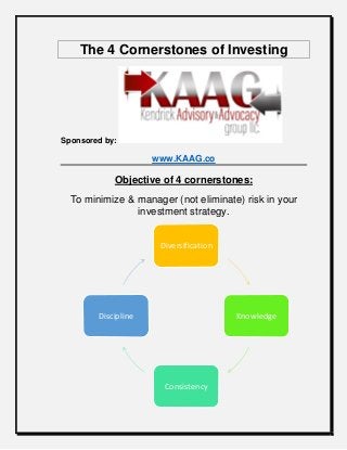 The 4 Cornerstones of Investing
Sponsored by:
www.KAAG.co
Objective of 4 cornerstones:
To minimize & manager (not eliminate) risk in your
investment strategy.
Diversification
Knowledge
Consistency
Discipline
 
