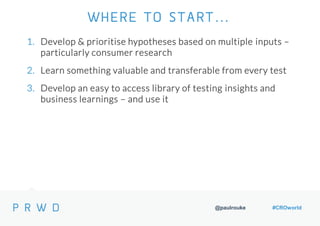 @paulrouke #CROworld
1. Develop & prioritise hypotheses based on multiple inputs –
particularly consumer research
2. Learn something valuable and transferable from every test
3. Develop an easy to access library of testing insights and
business learnings – and use it
WHERE TO START…
 