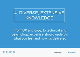 @paulrouke #CROworld
4. DIVERSE, EXTENSIVE
KNOWLEDGE
From UX and copy, to technical and
psychology, expertise should underpin
what you test and how it’s delivered
 
