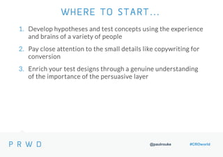 @paulrouke #CROworld
1. Develop hypotheses and test concepts using the experience
and brains of a variety of people
2. Pay close attention to the small details like copywriting for
conversion
3. Enrich your test designs through a genuine understanding
of the importance of the persuasive layer
WHERE TO START…
 