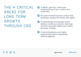 @paulrouke #CROworld
In-depth, genuine, continuous
understanding of your visitors and
customers
An open-minded business culture that
embraces change and works with agility
A methodology and process which
delivers continuous results, learnings
and that ultimately affects your whole
business strategy
A multi-disciplinary and highly
experienced team of specialists
working together
THE 4 CRITICAL
AREAS FOR
LONG TERM
GROWTH
THROUGH CRO
 