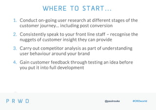 @paulrouke #CROworld
1. Conduct on-going user research at different stages of the
customer journey… including post conversion
2. Consistently speak to your front line staff – recognise the
nuggets of customer insight they can provide
3. Carry out competitor analysis as part of understanding
user behaviour around your brand
4. Gain customer feedback through testing an idea before
you put it into full development
WHERE TO START…
 
