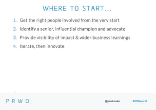 @paulrouke #CROworld
1. Get the right people involved from the very start
2. Identify a senior, influential champion and advocate
3. Provide visibility of impact & wider business learnings
4. Iterate, then innovate
WHERE TO START…
 