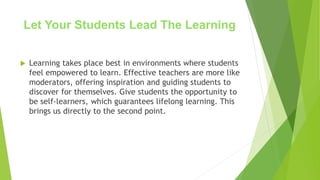 Let Your Students Lead The Learning
 Learning takes place best in environments where students
feel empowered to learn. Effective teachers are more like
moderators, offering inspiration and guiding students to
discover for themselves. Give students the opportunity to
be self-learners, which guarantees lifelong learning. This
brings us directly to the second point.
 