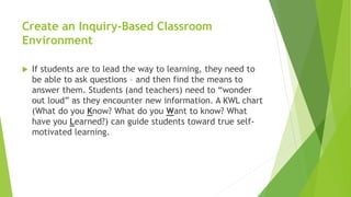 Create an Inquiry-Based Classroom
Environment
 If students are to lead the way to learning, they need to
be able to ask questions – and then find the means to
answer them. Students (and teachers) need to “wonder
out loud” as they encounter new information. A KWL chart
(What do you Know? What do you Want to know? What
have you Learned?) can guide students toward true self-
motivated learning.
 