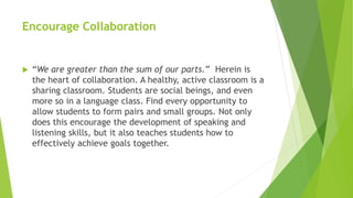 Encourage Collaboration
 “We are greater than the sum of our parts.” Herein is
the heart of collaboration. A healthy, active classroom is a
sharing classroom. Students are social beings, and even
more so in a language class. Find every opportunity to
allow students to form pairs and small groups. Not only
does this encourage the development of speaking and
listening skills, but it also teaches students how to
effectively achieve goals together.
 
