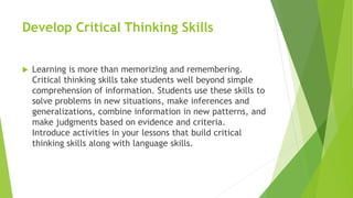 Develop Critical Thinking Skills
 Learning is more than memorizing and remembering.
Critical thinking skills take students well beyond simple
comprehension of information. Students use these skills to
solve problems in new situations, make inferences and
generalizations, combine information in new patterns, and
make judgments based on evidence and criteria.
Introduce activities in your lessons that build critical
thinking skills along with language skills.
 