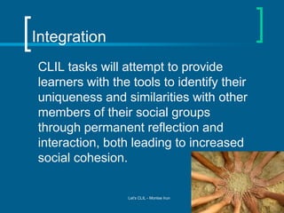 Integration
CLIL tasks will attempt to provide
learners with the tools to identify their
uniqueness and similarities with other
members of their social groups
through permanent reflection and
interaction, both leading to increased
social cohesion.

Let's CLIL - Montse Irun

 