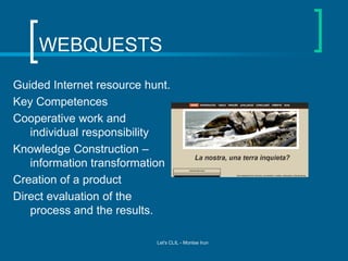 WEBQUESTS
Guided Internet resource hunt.
Key Competences
Cooperative work and
individual responsibility
Knowledge Construction –
information transformation
Creation of a product
Direct evaluation of the
process and the results.
Let's CLIL - Montse Irun

 