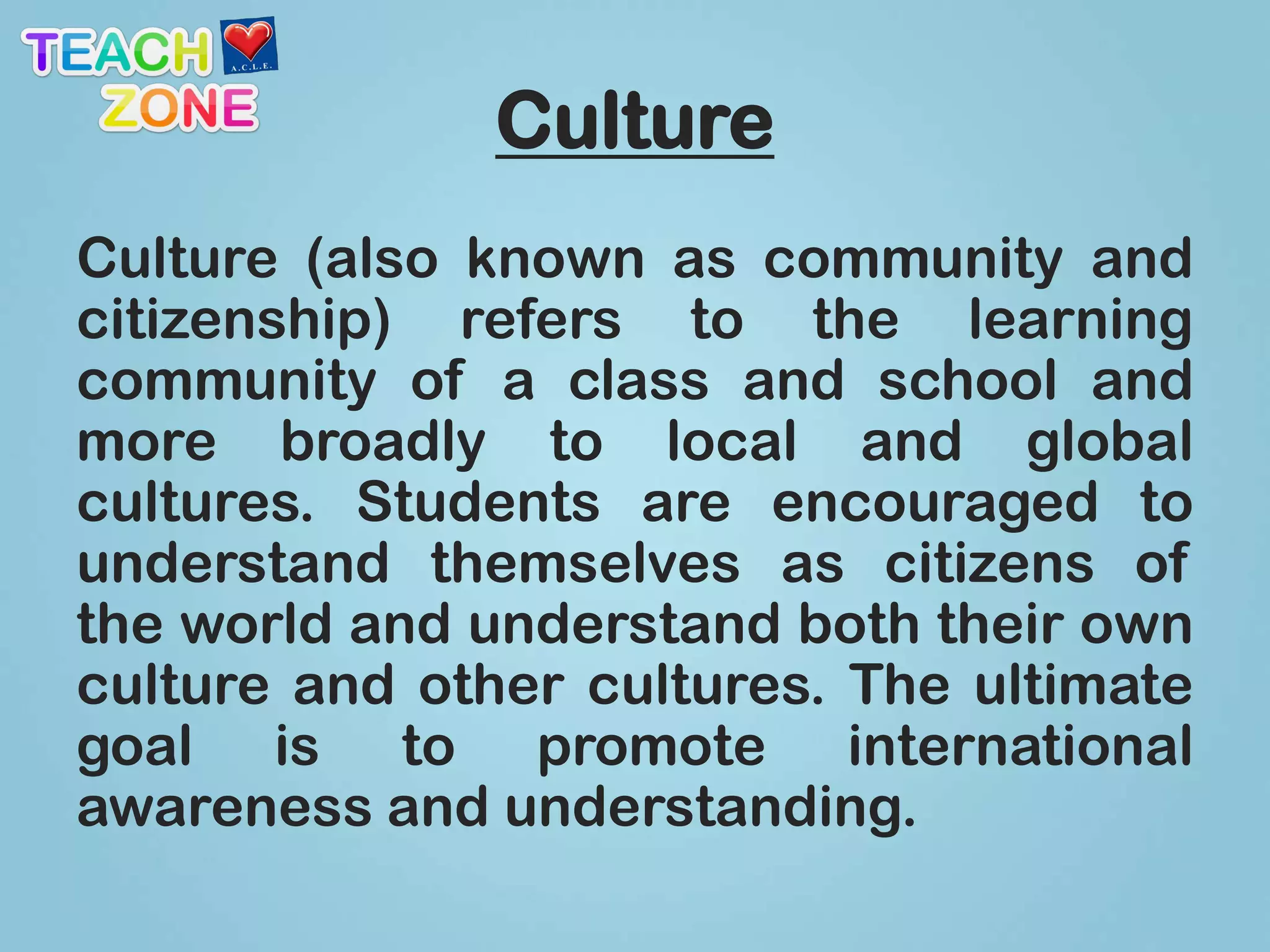 Culture
Culture (also known as community and
citizenship) refers to the learning
community of a class and school and
more broadly to local and global
cultures. Students are encouraged to
understand themselves as citizens of
the world and understand both their own
culture and other cultures. The ultimate
goal is to promote international
awareness and understanding.
 