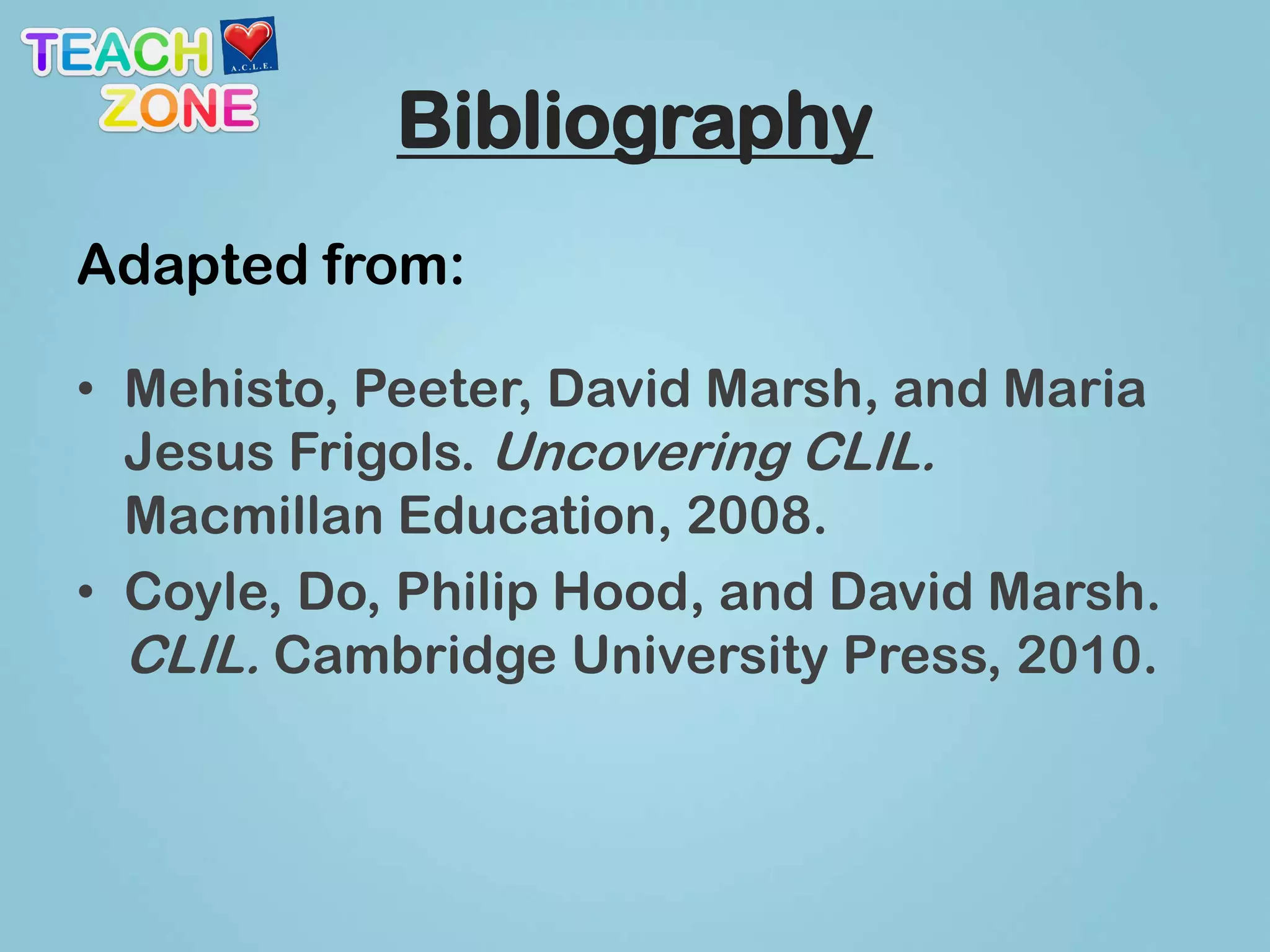Bibliography
Adapted from:

• Mehisto, Peeter, David Marsh, and Maria
  Jesus Frigols. Uncovering CLIL.
  Macmillan Education, 2008.
• Coyle, Do, Philip Hood, and David Marsh.
  CLIL. Cambridge University Press, 2010.
 