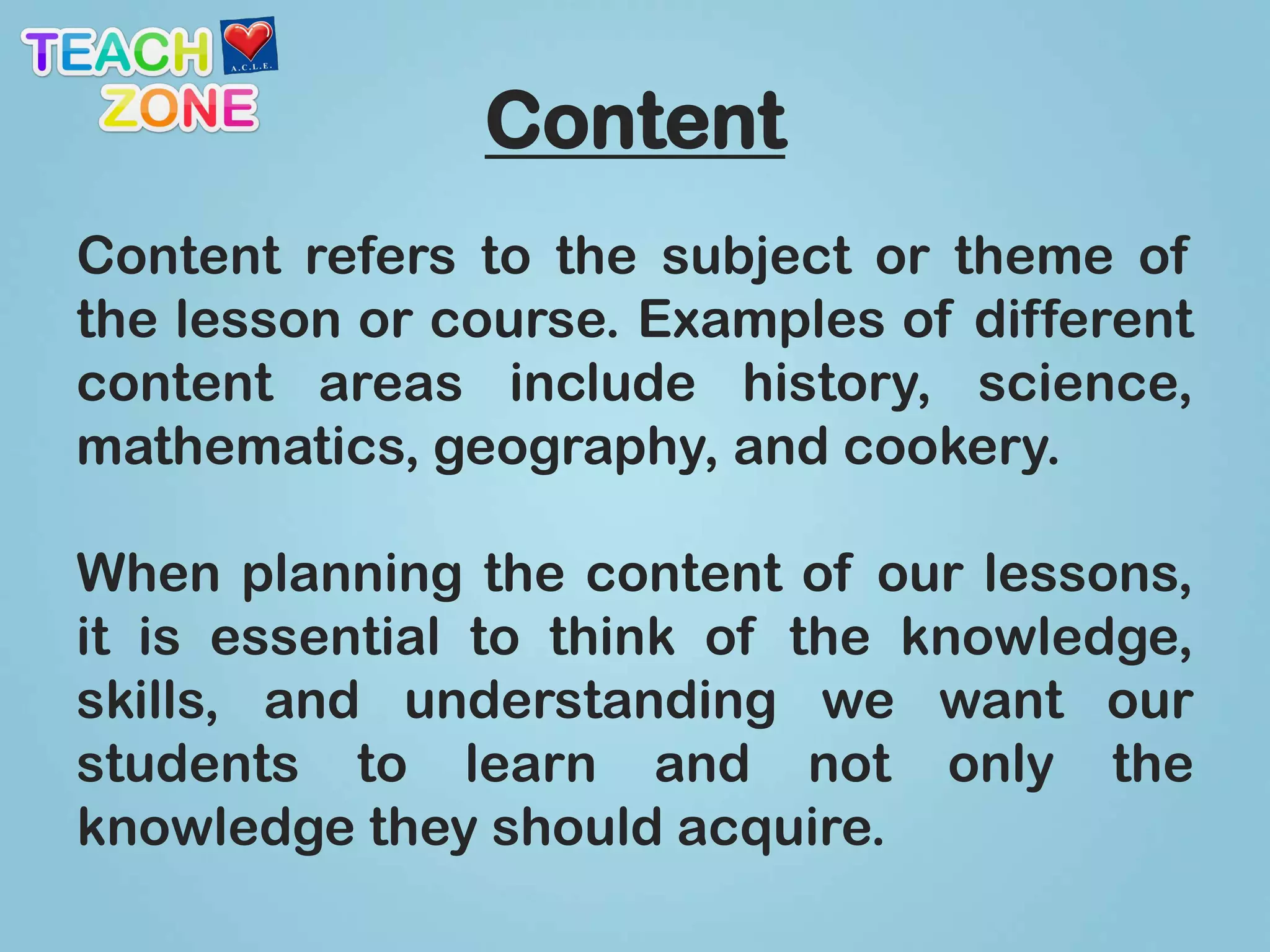 Content
Content refers to the subject or theme of
the lesson or course. Examples of different
content areas include history, science,
mathematics, geography, and cookery.

When planning the content of our lessons,
it is essential to think of the knowledge,
skills, and understanding we want our
students to learn and not only the
knowledge they should acquire.
 