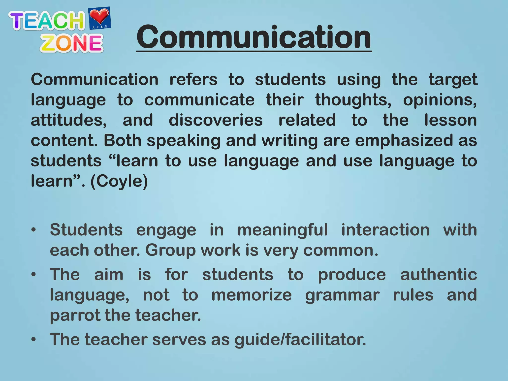 Communication
Communication refers to students using the target
language to communicate their thoughts, opinions,
attitudes, and discoveries related to the lesson
content. Both speaking and writing are emphasized as
students “learn to use language and use language to
learn”. (Coyle)

• Students engage in meaningful interaction with
  each other. Group work is very common.
• The aim is for students to produce authentic
  language, not to memorize grammar rules and
  parrot the teacher.
• The teacher serves as guide/facilitator.
 