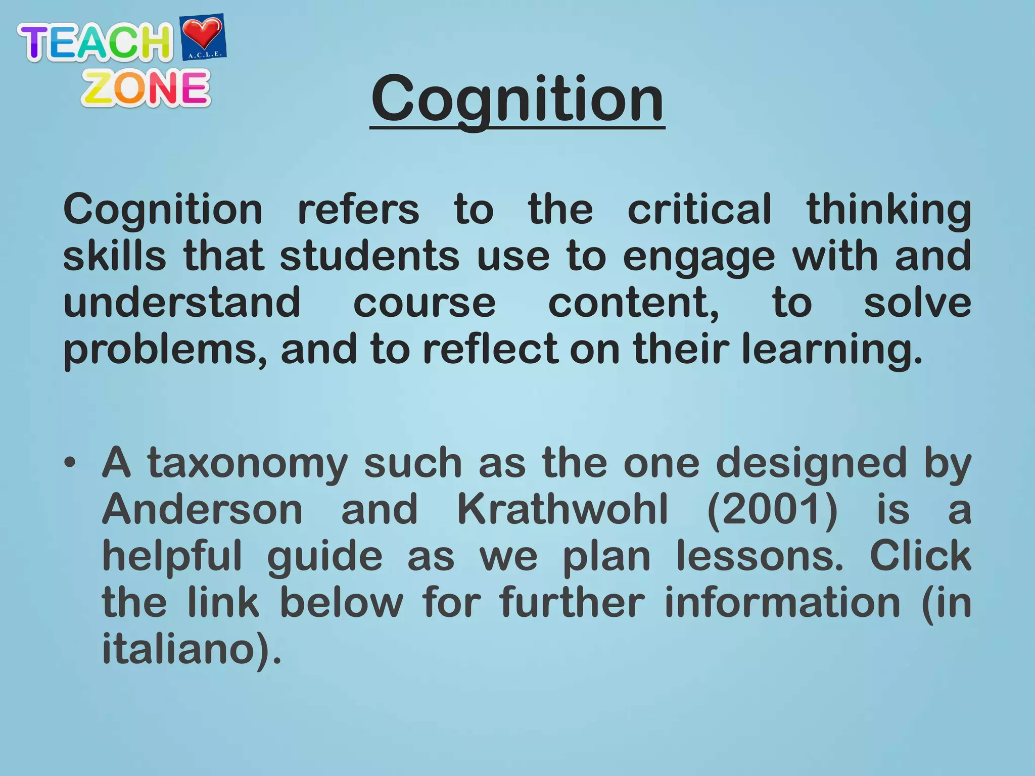 Cognition
Cognition refers to the critical thinking
skills that students use to engage with and
understand course content, to solve
problems, and to reflect on their learning.

• A taxonomy such as the one designed by
  Anderson and Krathwohl (2001) is a
  helpful guide as we plan lessons. Click
  the link below for further information (in
  italiano).
 