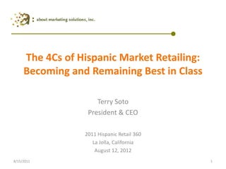 The 4Cs of Hispanic Market Retailing: Becoming and Remaining Best in Class Terry Soto President & CEO 2011 Hispanic Retail 360 La Jolla, California  August 12, 2012 1 8/15/2011 