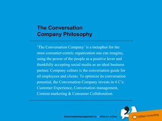 The Conversation
Company Philosophy

‘The Conversation Company’ is a metaphor for the
most consumer-centric organization one can imagine,
using the power of the people as a positive lever and
thankfully accepting social media as an ideal business
partner. Company culture is the conversation guide for
all employees and clients. To optimize its conversation
potential, the Conversation Company invests in 4 C’s:
Customer Experience, Conversation management,
Content marketing & Consumer Collaboration.
 