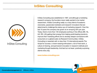 InSites Consulting


  InSites Consulting was established in 1997, and although a marketing
  research company, the founders never really wanted to be market
  researchers. InSites Consulting really is a crazy blend of academic
  visionaries, passionate marketers and research innovators that are
  determined to challenge the status quo of marketing research. Over the
  last 10 years the company has grown at an amazing 35% per year.
  Today, there’s more than 130 employees working in five offices (BE, NL,
  UK, RO, US) getting their energy from helping world leading brands to
  improve their marketing efforts and to develop deeper connections with
  consumers on a global scale via Research Communities. InSites
  Consulting is rewarded with no less than 15 international awards The
  recipe for success: a never-ceasing enthusiasm, a lot of hard work, a
  culture of sharing, and permanent innovation in research methods and
  marketing thought leadership. And last but not least: positively surprising
  clients every day.

  www.insites-consulting.com
 