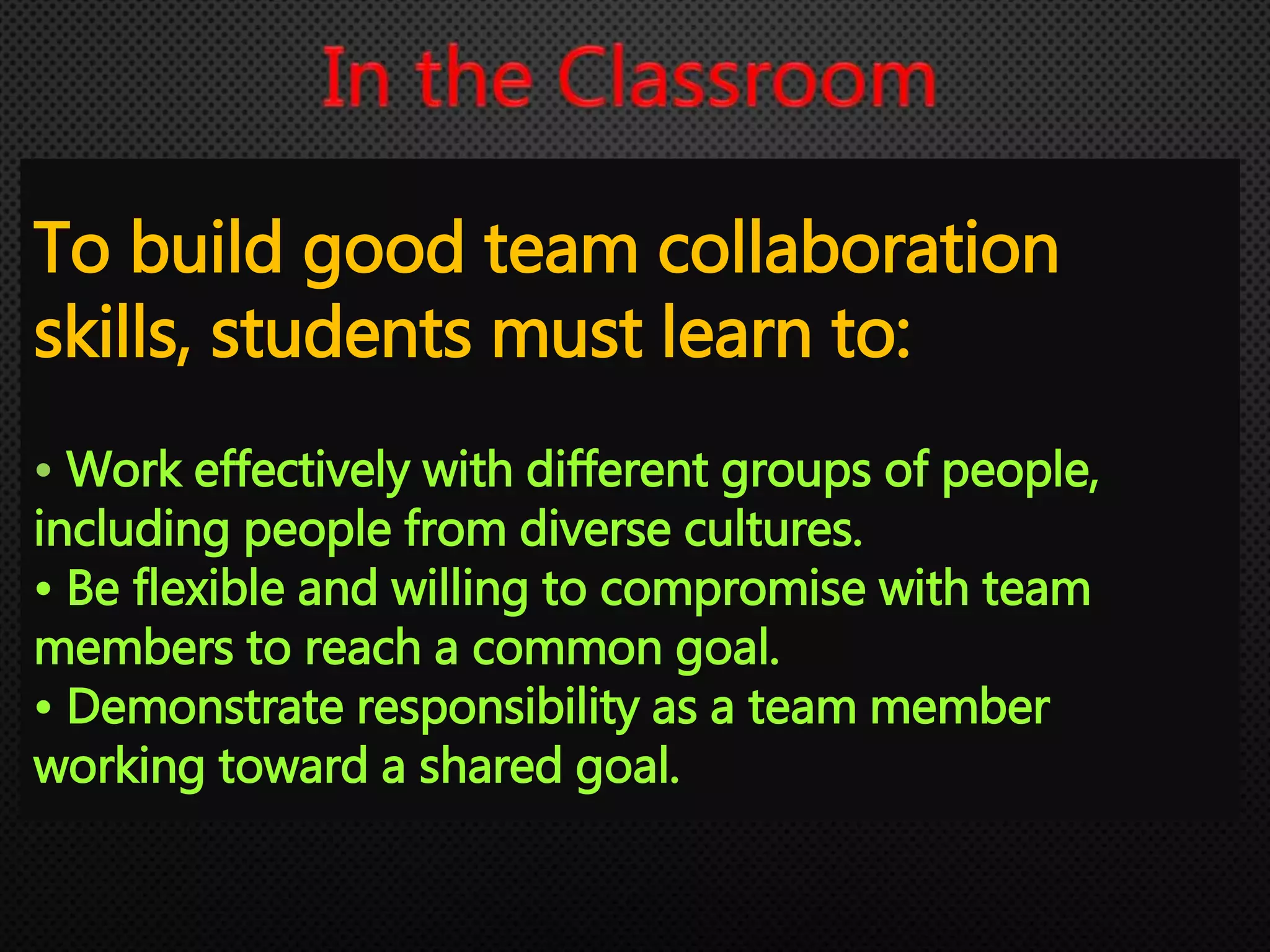 To build good team collaboration
skills, students must learn to:
• Work effectively with different groups of people,
including people from diverse cultures.
• Be flexible and willing to compromise with team
members to reach a common goal.
• Demonstrate responsibility as a team member
working toward a shared goal.
 