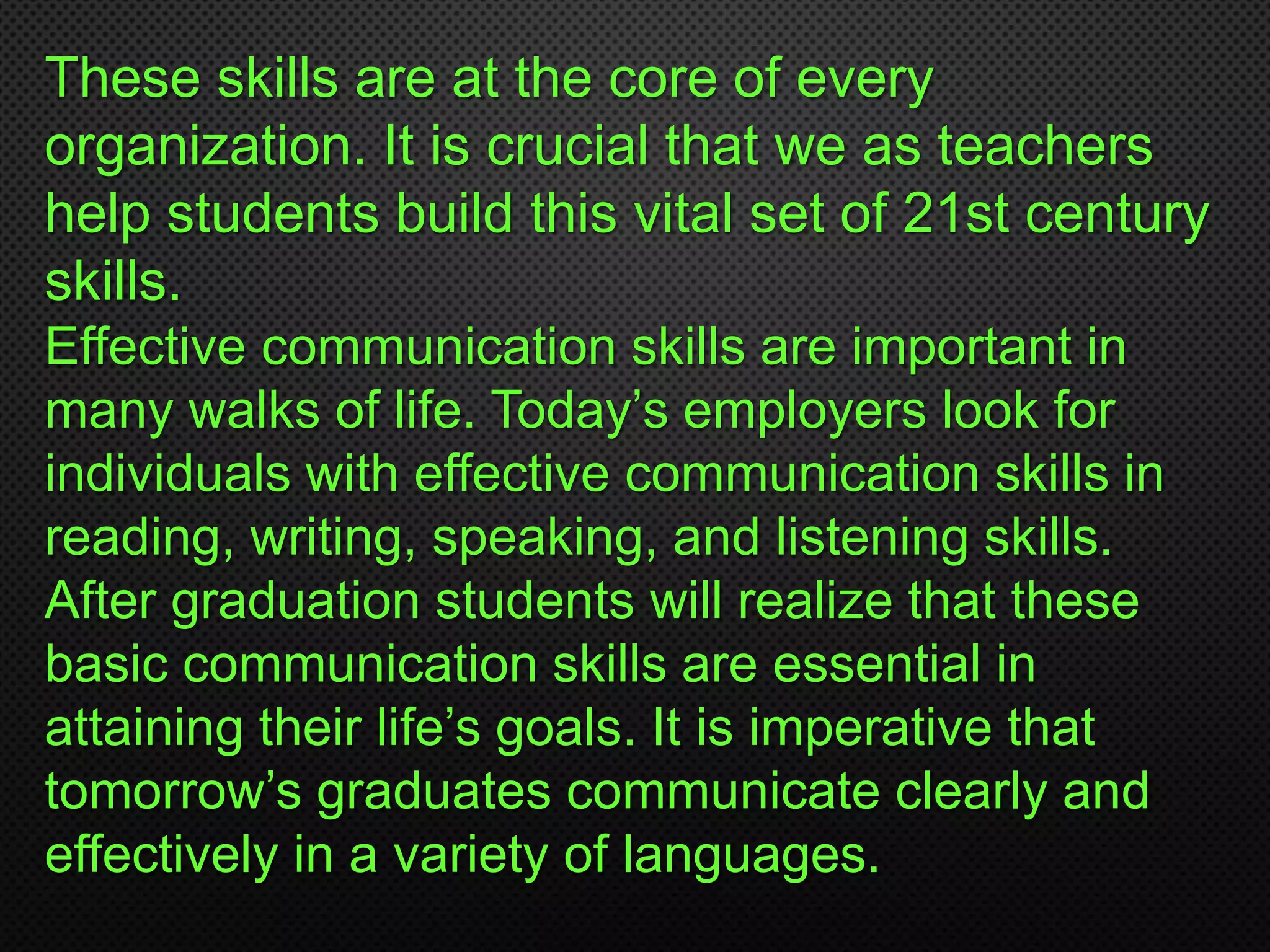 These skills are at the core of every
organization. It is crucial that we as teachers
help students build this vital set of 21st century
skills.
Effective communication skills are important in
many walks of life. Today’s employers look for
individuals with effective communication skills in
reading, writing, speaking, and listening skills.
After graduation students will realize that these
basic communication skills are essential in
attaining their life’s goals. It is imperative that
tomorrow’s graduates communicate clearly and
effectively in a variety of languages.
 