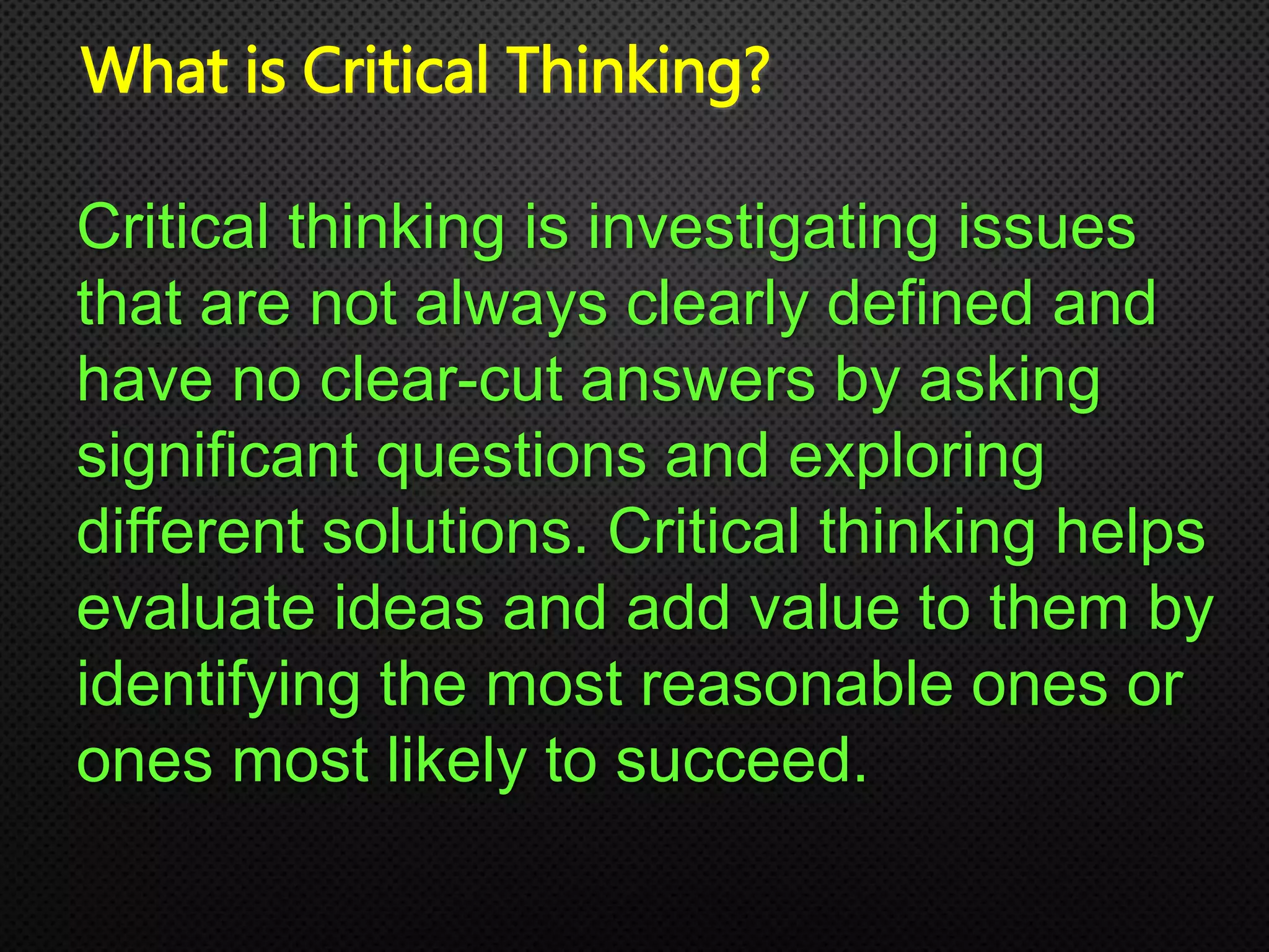 What is Critical Thinking?
Critical thinking is investigating issues
that are not always clearly defined and
have no clear-cut answers by asking
significant questions and exploring
different solutions. Critical thinking helps
evaluate ideas and add value to them by
identifying the most reasonable ones or
ones most likely to succeed.
 