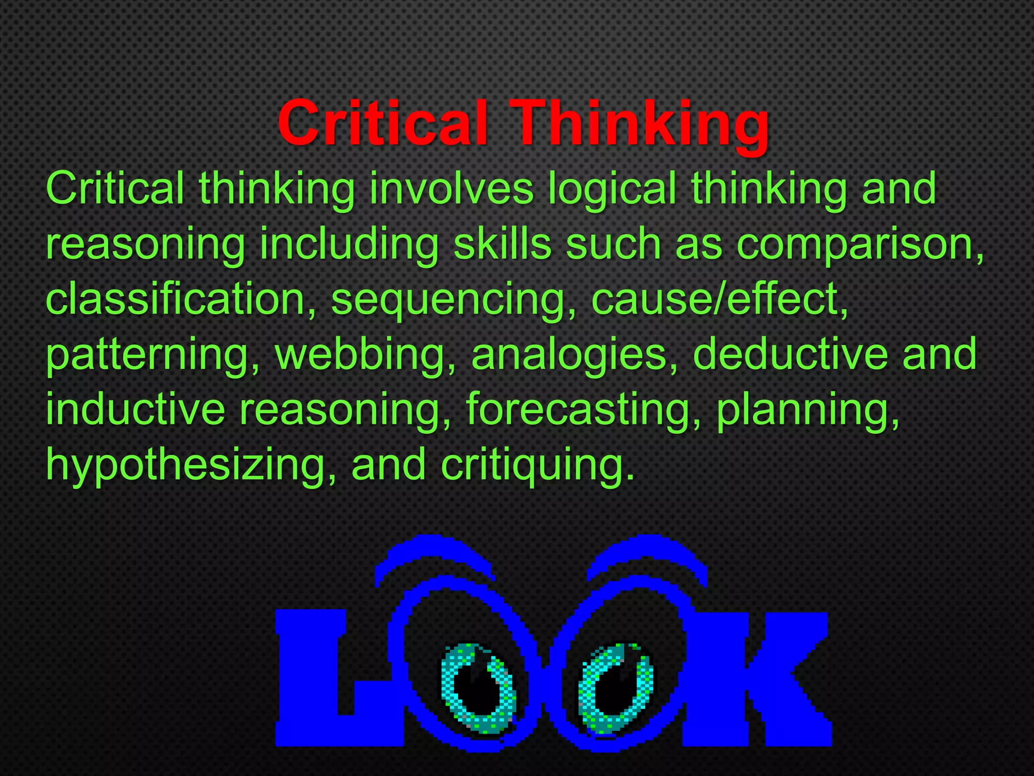 Critical Thinking
Critical thinking involves logical thinking and
reasoning including skills such as comparison,
classification, sequencing, cause/effect,
patterning, webbing, analogies, deductive and
inductive reasoning, forecasting, planning,
hypothesizing, and critiquing.
 