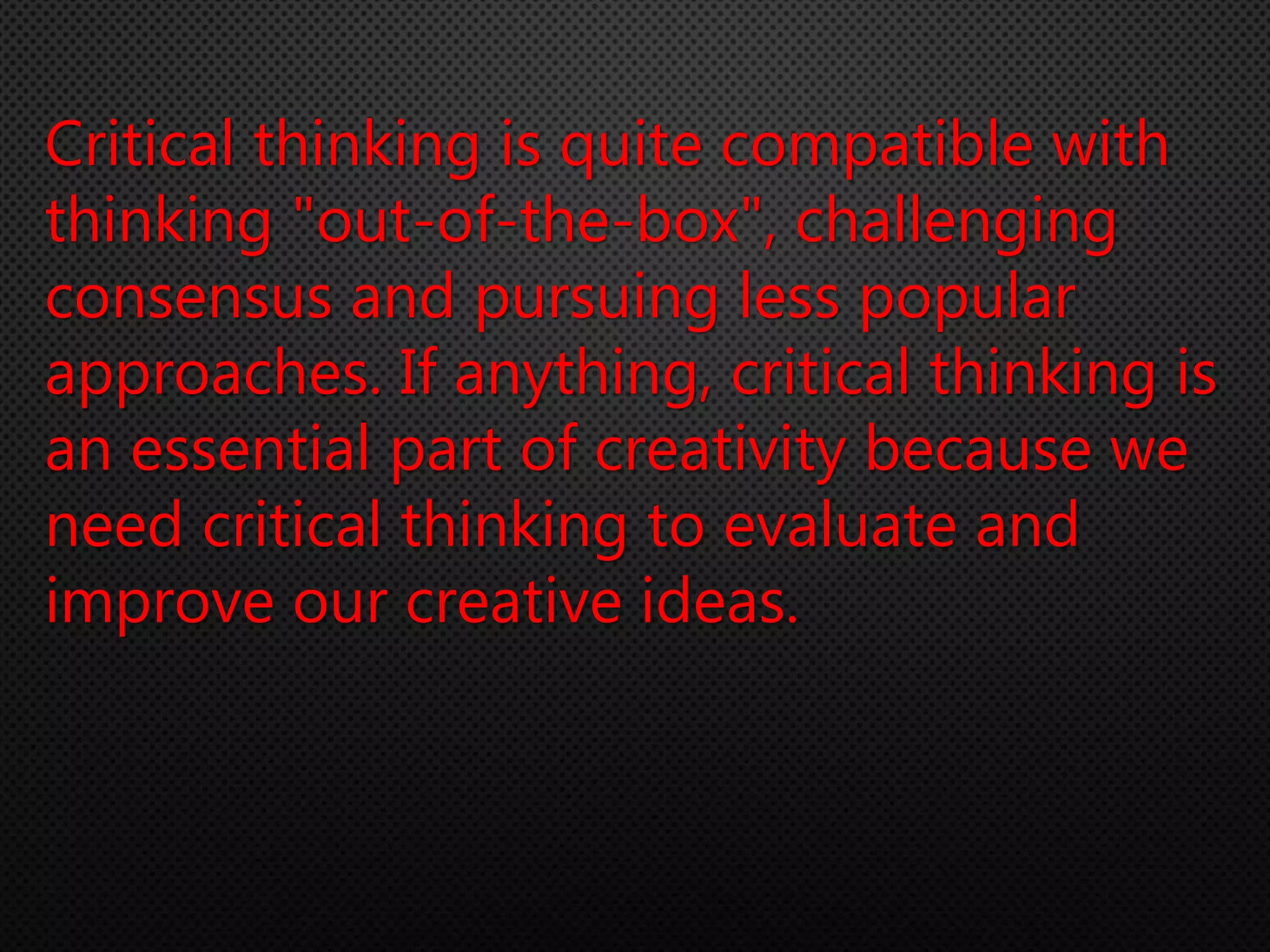 Critical thinking is quite compatible with
thinking "out-of-the-box", challenging
consensus and pursuing less popular
approaches. If anything, critical thinking is
an essential part of creativity because we
need critical thinking to evaluate and
improve our creative ideas.
 