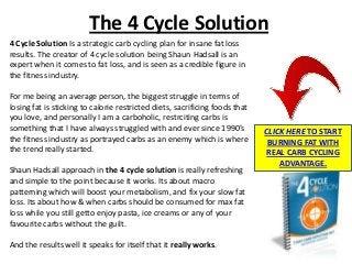 The 4 Cycle Solution
4 Cycle Solution Is a strategic carb cycling plan for insane fat loss
results. The creator of 4 cycle solution being Shaun Hadsall is an
expert when it comes to fat loss, and is seen as a credible figure in
the fitness industry.

For me being an average person, the biggest struggle in terms of
losing fat is sticking to calorie restricted diets, sacrificing foods that
you love, and personally I am a carboholic, restrciting carbs is
something that I have always struggled with and ever since 1990’s            CLICK HERE TO START
the fitness industry as portrayed carbs as an enemy which is where            BURNING FAT WITH
the trend really started.                                                    REAL CARB CYCLING
                                                                                 ADVANTAGE.
Shaun Hadsall approach in the 4 cycle solution is really refreshing
and simple to the point because it works. Its about macro
patterning which will boost your metabolism, and fix your slow fat
loss. Its about how & when carbs should be consumed for max fat
loss while you still getto enjoy pasta, ice creams or any of your
favourite carbs without the guilt.

And the results well it speaks for itself that it really works.
 
