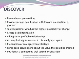  DISCOVERResearch and preparation. Prospecting and qualification with focused preparation, a processTarget customer who has the highest probability of change.Create a solid foundationA long-term, profitable relationshipActively looking for reasons to disqualify a prospectPreparation of an engagement strategySome basic assumptions about the value that could be createdPosition as a competent, well versed organizationProvided for non commercial use and education,not for reproduction,distribution or commercial use