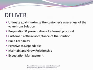 DELIVERUltimate goal -maximize the customer’s awareness of the value from SolutionPreparation & presentation of a formal proposal Customer’s official acceptance of the solution.Build CredibilityPerceive as DependableMaintain and Grow RelationshipExpectation ManagementProvided for non commercial use and education,not for reproduction,distribution or commercial use
