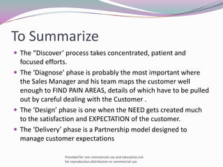 To SummarizeThe “Discover’ process takes concentrated, patient and focused efforts.The ‘Diagnose’ phase is probably the most important where the Sales Manager and his team maps the customer well enough to FIND PAIN AREAS, details of which have to be pulled out by careful dealing with the Customer .The ‘Design’ phase is one when the NEED gets created much to the satisfaction and EXPECTATION of the customer.The ‘Delivery’ phase is a Partnership model designed to manage customer expectationsProvided for non commercial use and education,not for reproduction,distribution or commercial use